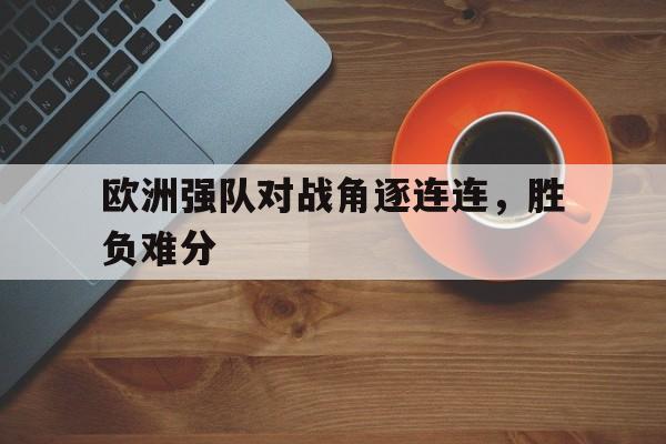 关于欧洲强队对战角逐连连，胜负难分的信息