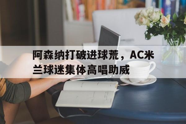 阿森纳打破进球荒，AC米兰球迷集体高唱助威