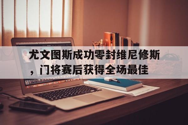 尤文图斯成功零封维尼修斯，门将赛后获得全场最佳