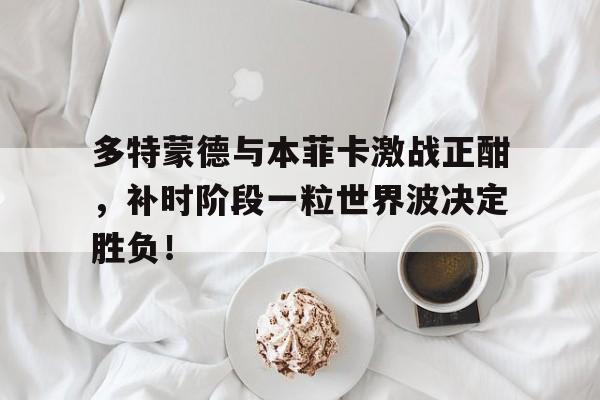 多特蒙德与本菲卡激战正酣，补时阶段一粒世界波决定胜负！多特蒙德本菲卡直播